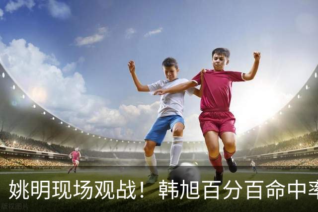 姚明现场观战！韩旭百分百命中率 盖帽得分盘活自由人内线