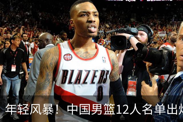 年轻风暴！中国男篮12人名单出炉，杨瀚森扛大旗，内线锋线很强