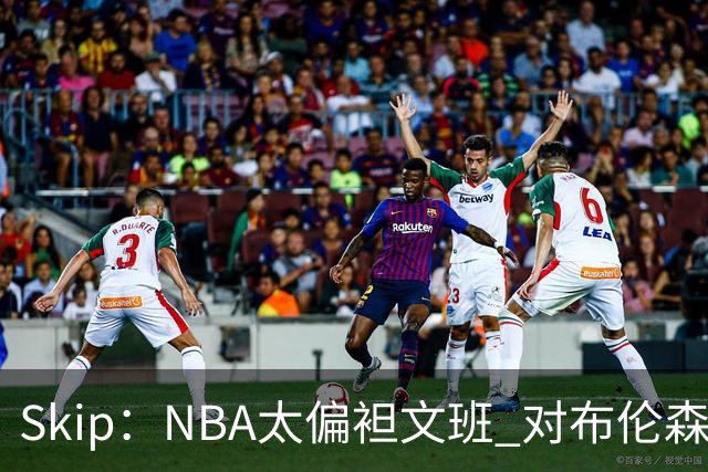 Skip：NBA太偏袒文班 对布伦森做出扎扎垫伦纳德脚的动作却没被吹